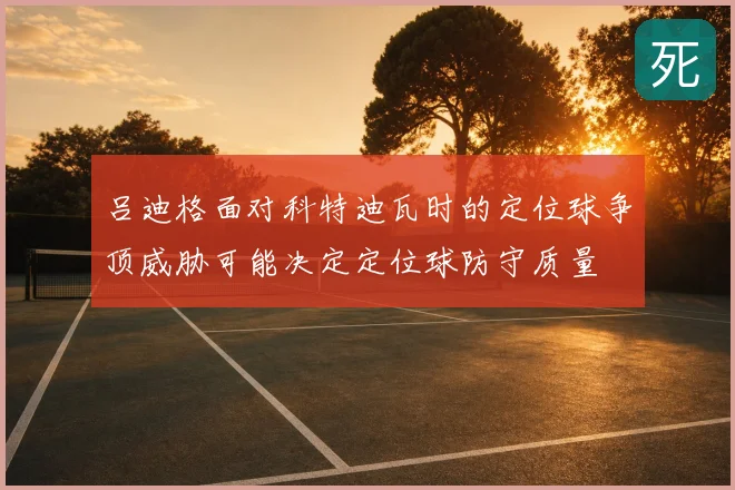 吕迪格面对科特迪瓦时的定位球争顶威胁可能决定定位球防守质量