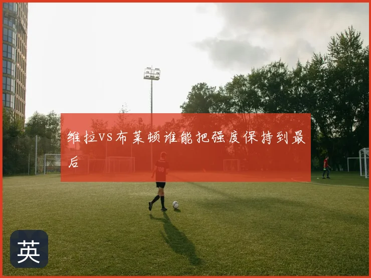 维拉vs布莱顿谁能把强度保持到最后